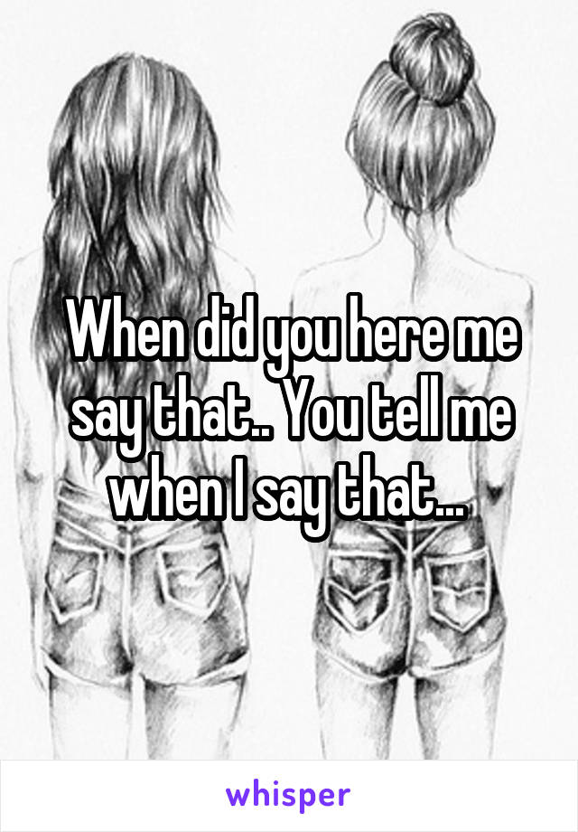 When did you here me say that.. You tell me when I say that... 