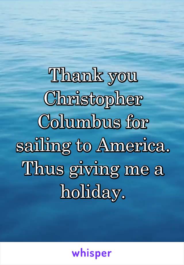 Thank you Christopher Columbus for sailing to America. Thus giving me a holiday.