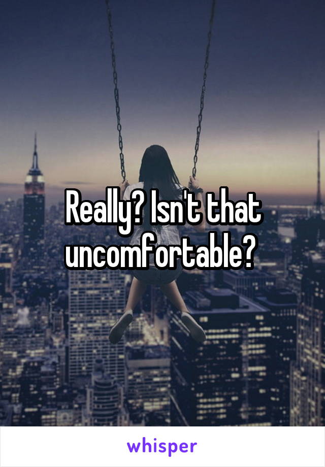 Really? Isn't that uncomfortable? 