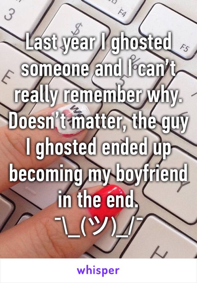Last year I ghosted someone and I can’t really remember why.
Doesn’t matter, the guy I ghosted ended up becoming my boyfriend in the end. 
¯\_(ツ)_/¯ 