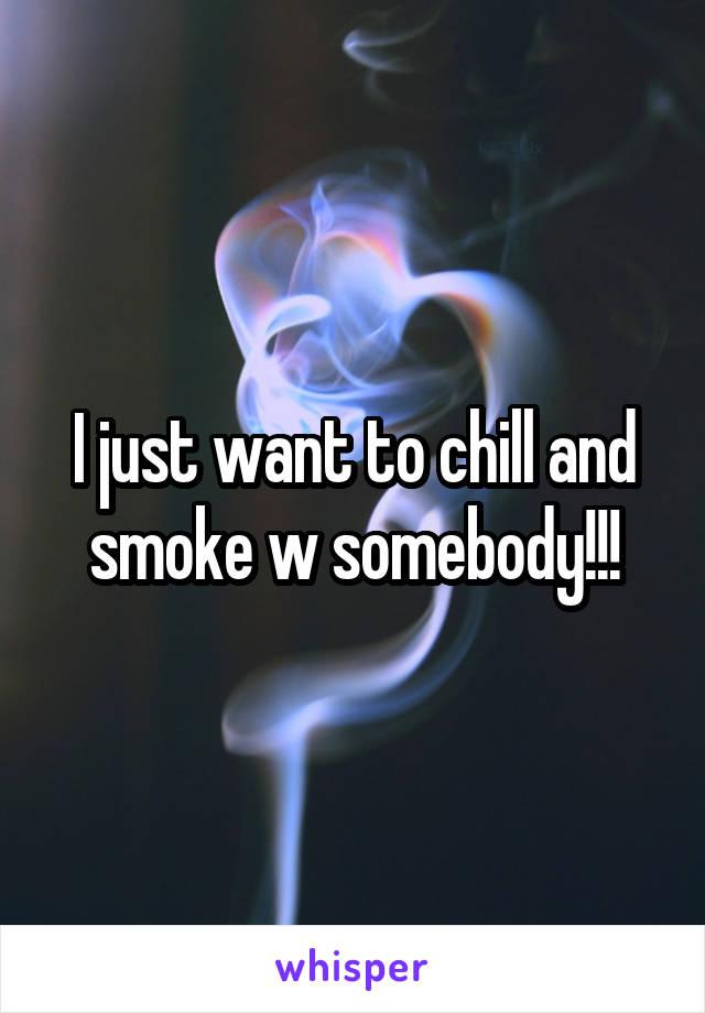 I just want to chill and smoke w somebody!!!
