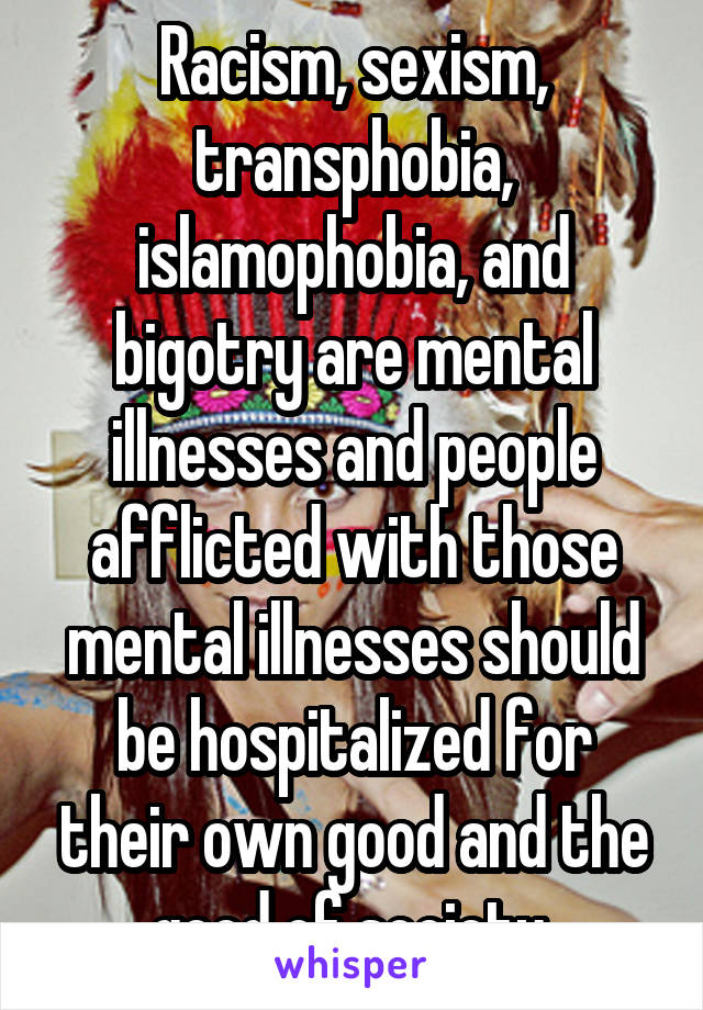 Racism, sexism, transphobia, islamophobia, and bigotry are mental illnesses and people afflicted with those mental illnesses should be hospitalized for their own good and the good of society.
