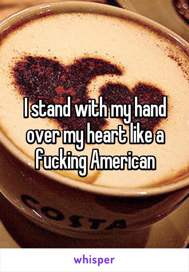 I stand with my hand over my heart like a fucking American