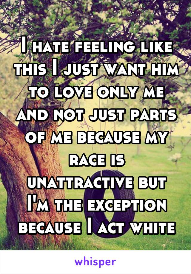 I hate feeling like this I just want him to love only me and not just parts of me because my race is unattractive but I'm the exception because I act white