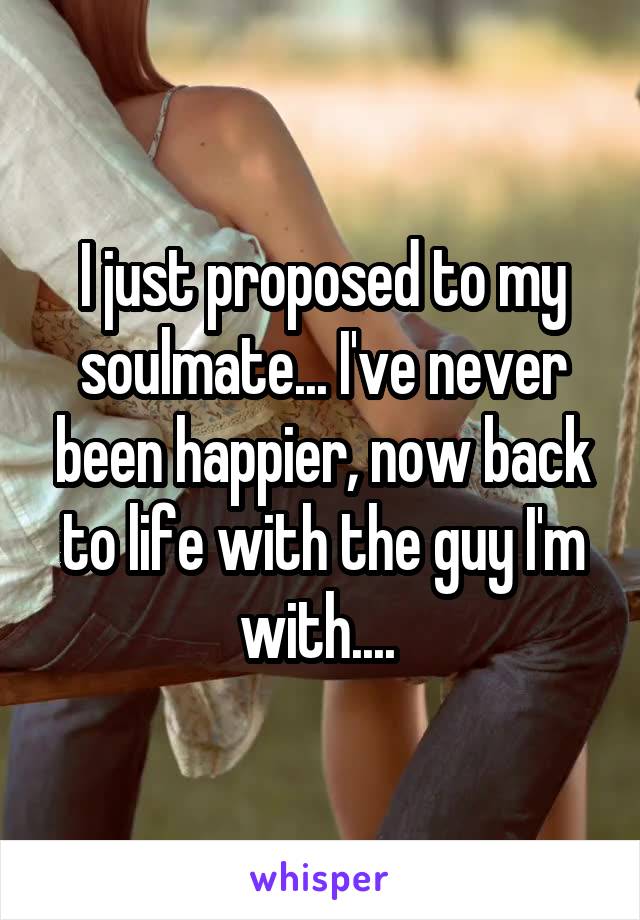I just proposed to my soulmate... I've never been happier, now back to life with the guy I'm with.... 