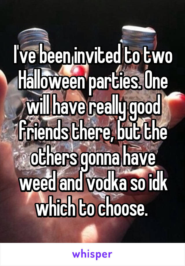 I've been invited to two Halloween parties. One will have really good friends there, but the others gonna have weed and vodka so idk which to choose. 