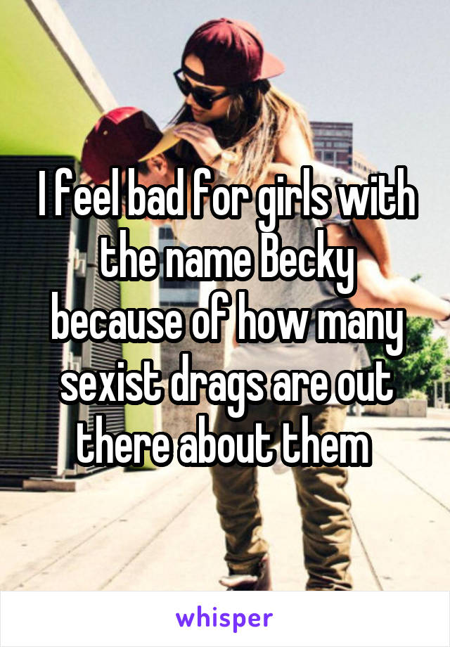 I feel bad for girls with the name Becky because of how many sexist drags are out there about them 