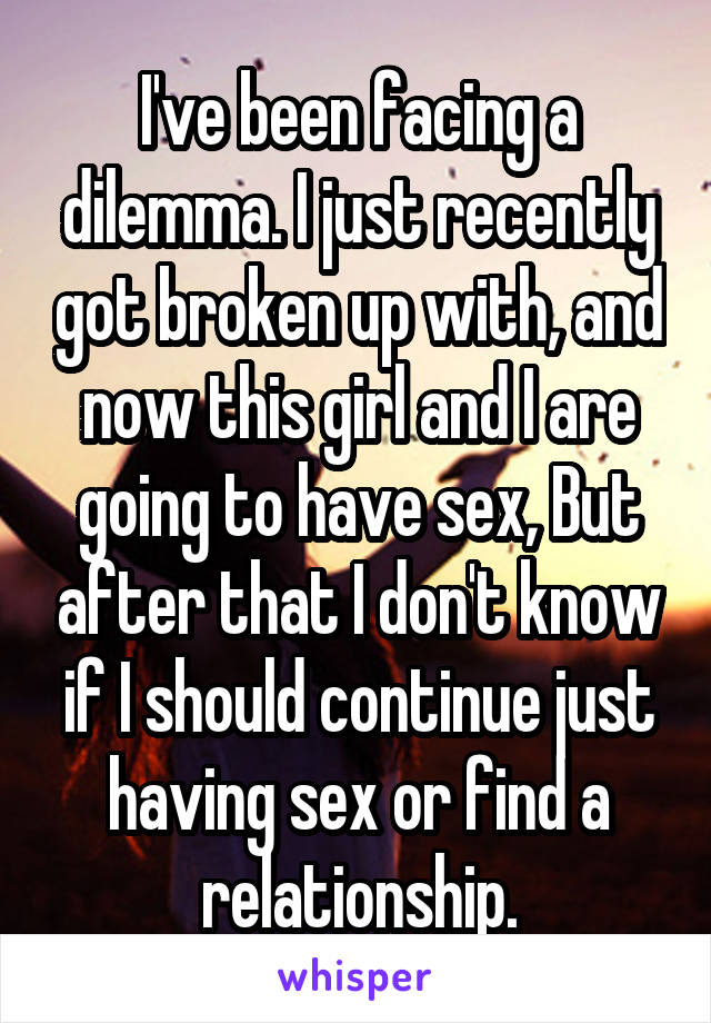 I've been facing a dilemma. I just recently got broken up with, and now this girl and I are going to have sex, But after that I don't know if I should continue just having sex or find a relationship.