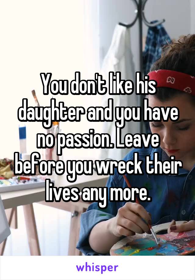 You don't like his daughter and you have no passion. Leave before you wreck their lives any more.