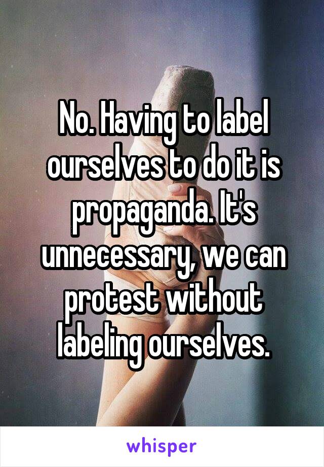 No. Having to label ourselves to do it is propaganda. It's unnecessary, we can protest without labeling ourselves.