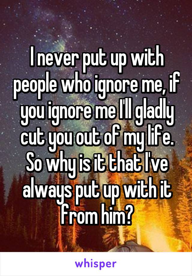 I never put up with people who ignore me, if you ignore me I'll gladly cut you out of my life. So why is it that I've always put up with it from him?