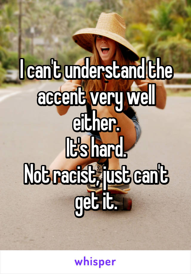 I can't understand the accent very well either.
It's hard.
Not racist, just can't get it.