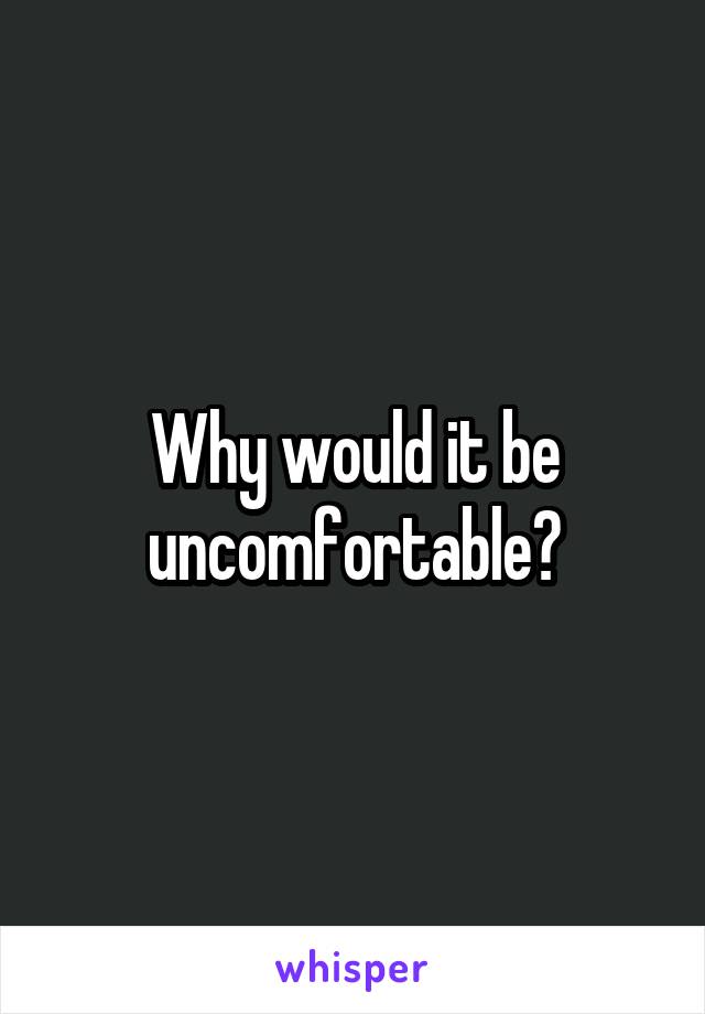 Why would it be uncomfortable?