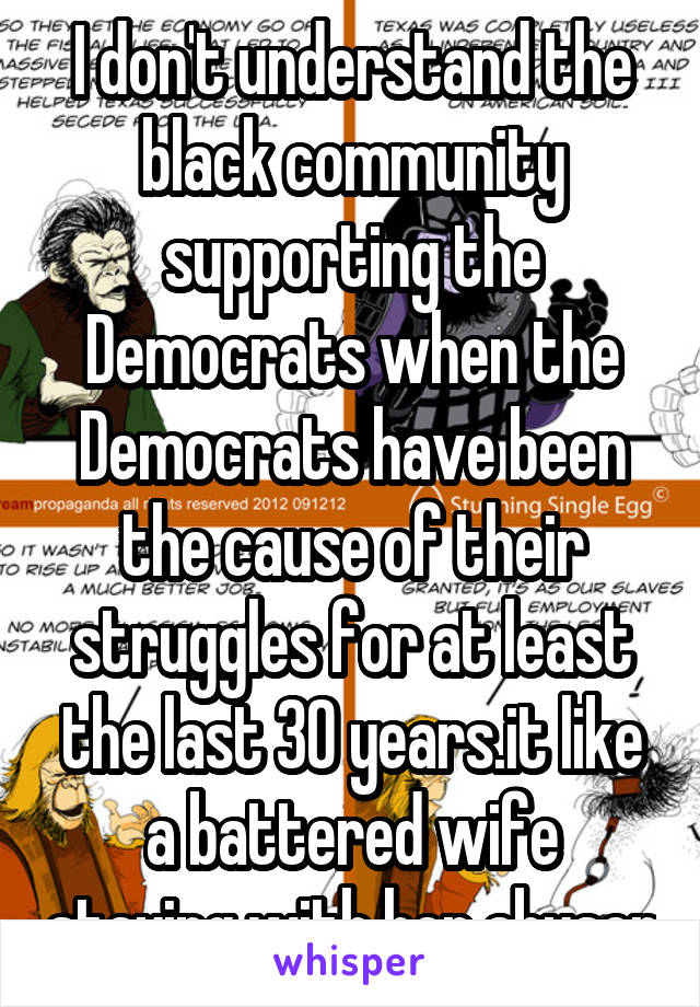I don't understand the black community supporting the Democrats when the Democrats have been the cause of their struggles for at least the last 30 years.it like a battered wife staying with her abuser