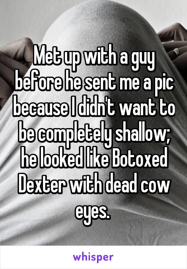 Met up with a guy before he sent me a pic because I didn't want to be completely shallow; he looked like Botoxed Dexter with dead cow eyes. 