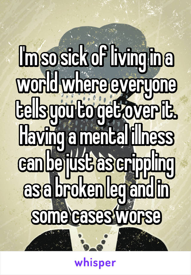I'm so sick of living in a world where everyone tells you to get over it. Having a mental illness can be just as crippling as a broken leg and in some cases worse