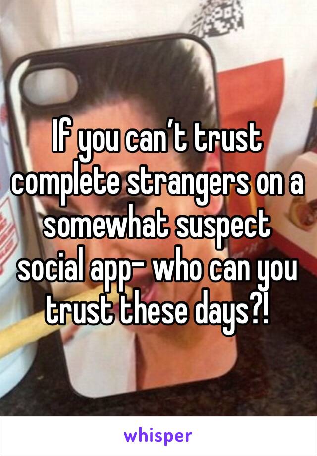 If you can’t trust complete strangers on a somewhat suspect social app- who can you trust these days?!
