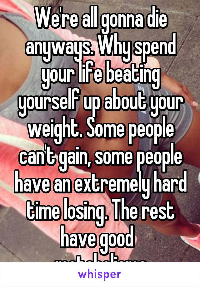 We're all gonna die anyways. Why spend your life beating yourself up about your weight. Some people can't gain, some people have an extremely hard time losing. The rest have good   metabolisms