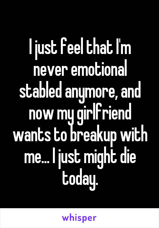 I just feel that I'm never emotional stabled anymore, and now my girlfriend wants to breakup with me... I just might die today.