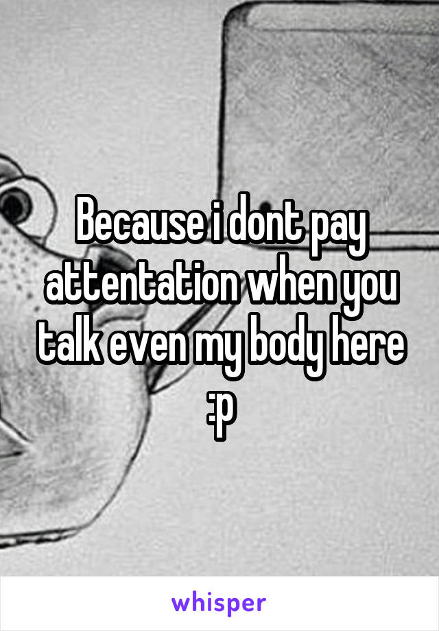 Because i dont pay attentation when you talk even my body here :p