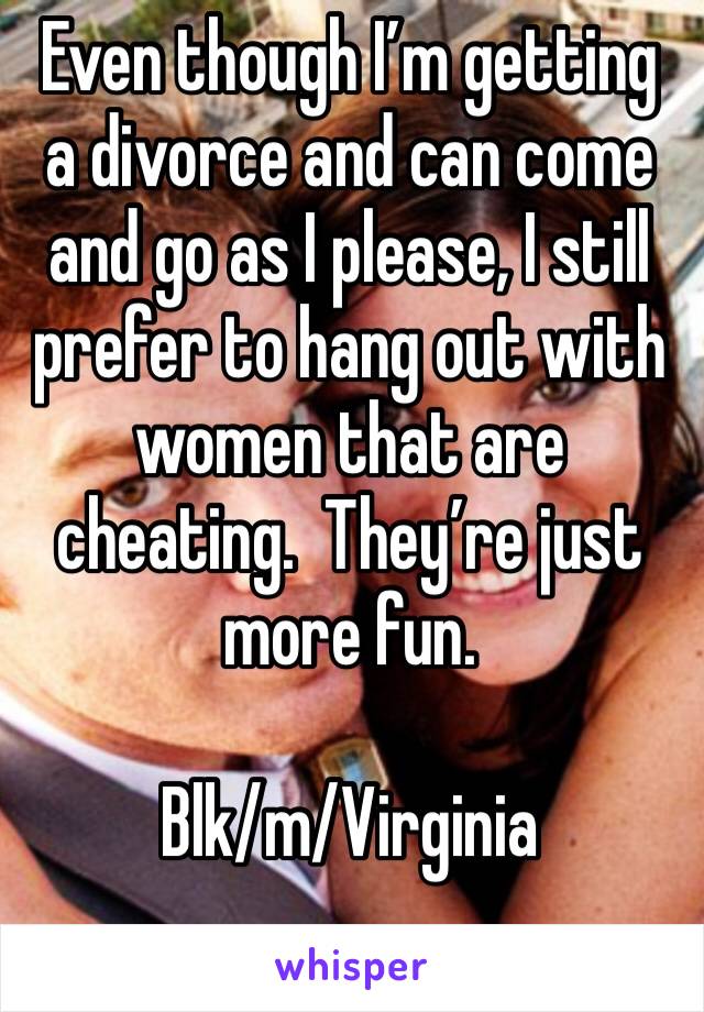 Even though I’m getting a divorce and can come and go as I please, I still prefer to hang out with women that are cheating.  They’re just more fun.

Blk/m/Virginia