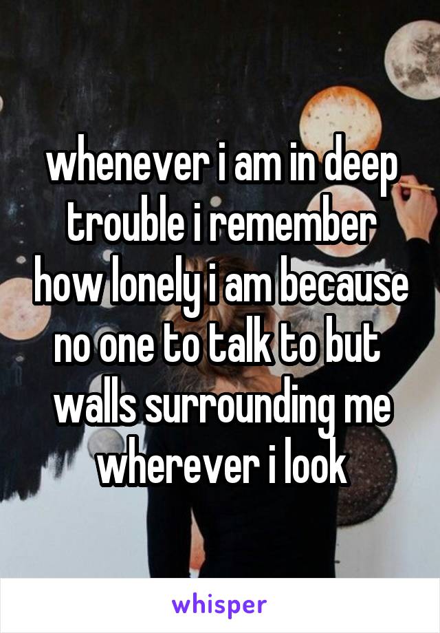 whenever i am in deep trouble i remember how lonely i am because no one to talk to but  walls surrounding me wherever i look