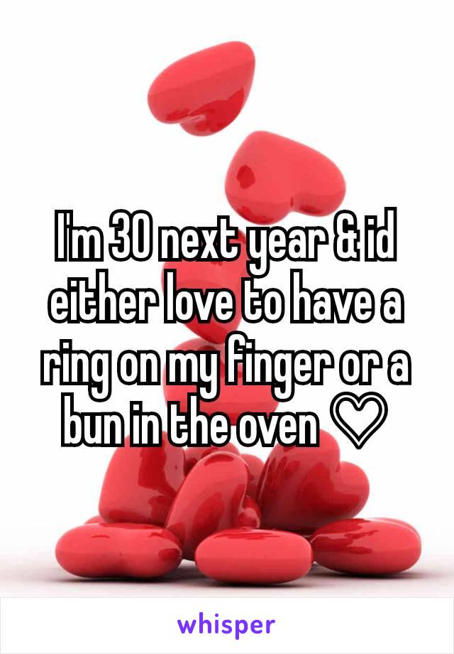I'm 30 next year & id either love to have a ring on my finger or a bun in the oven ♡