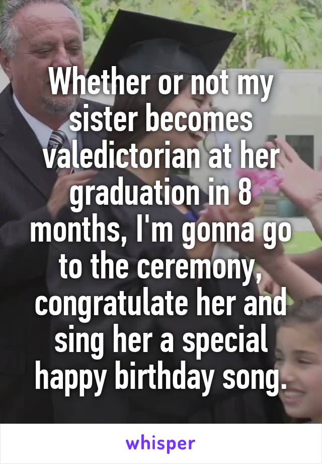 Whether or not my sister becomes valedictorian at her graduation in 8 months, I'm gonna go to the ceremony, congratulate her and sing her a special happy birthday song.