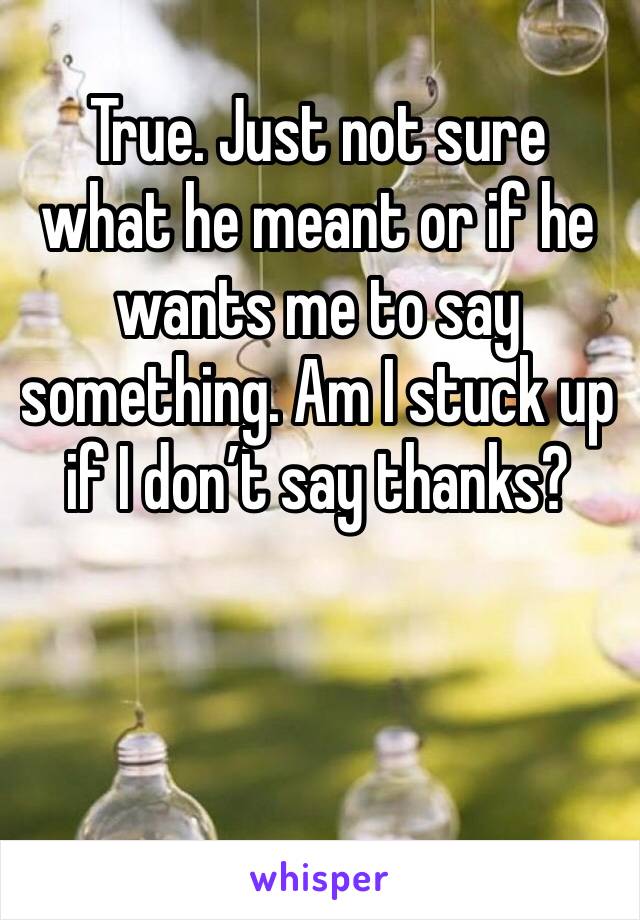 True. Just not sure what he meant or if he wants me to say something. Am I stuck up if I don’t say thanks?