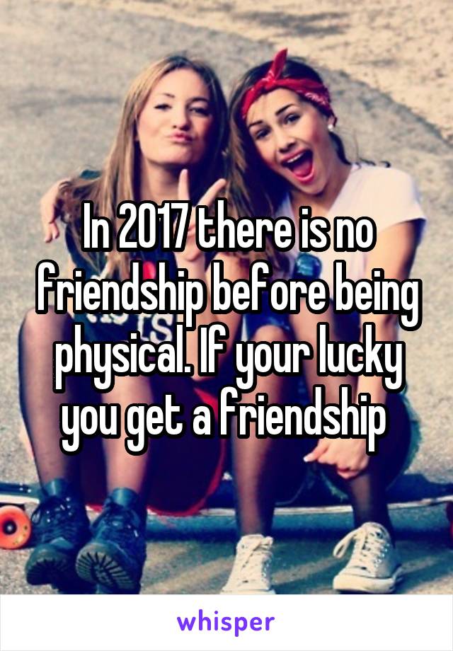 In 2017 there is no friendship before being physical. If your lucky you get a friendship 