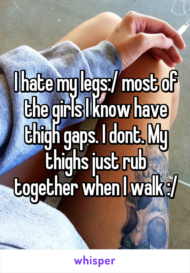 I hate my legs:/ most of the girls I know have thigh gaps. I dont. My thighs just rub together when I walk :/