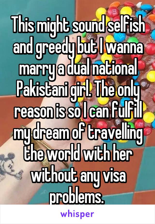 This might sound selfish and greedy but I wanna marry a dual national Pakistani girl. The only reason is so I can fulfill my dream of travelling the world with her without any visa problems. 