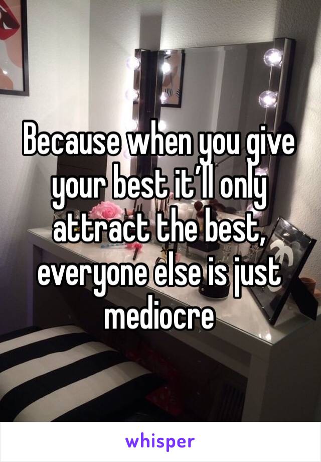 Because when you give your best it’ll only attract the best, everyone else is just mediocre