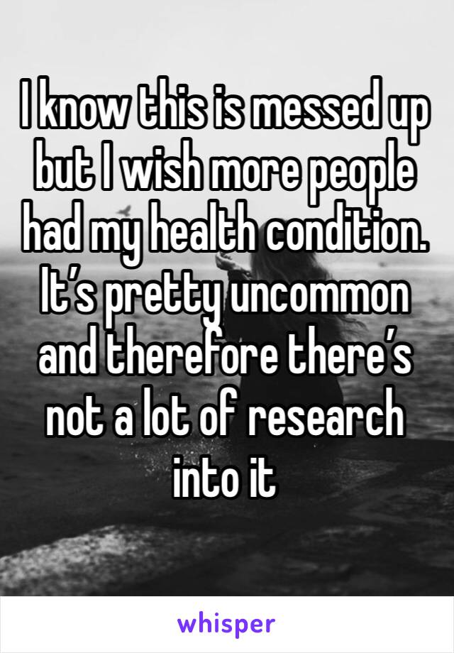 I know this is messed up but I wish more people had my health condition. It’s pretty uncommon and therefore there’s not a lot of research into it