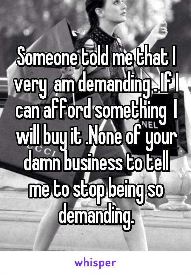 Someone told me that I very  am demanding . If I can afford something  I will buy it .None of your damn business to tell me to stop being so demanding.