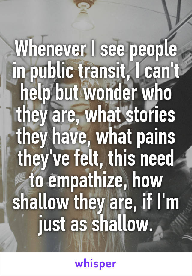 Whenever I see people in public transit, I can't help but wonder who they are, what stories they have, what pains they've felt, this need to empathize, how shallow they are, if I'm just as shallow.