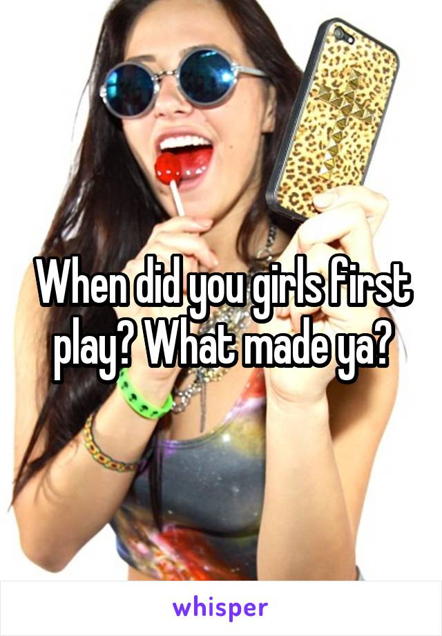 When did you girls first play? What made ya?