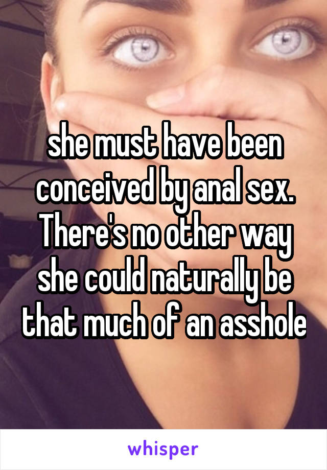 she must have been conceived by anal sex. There's no other way she could naturally be that much of an asshole