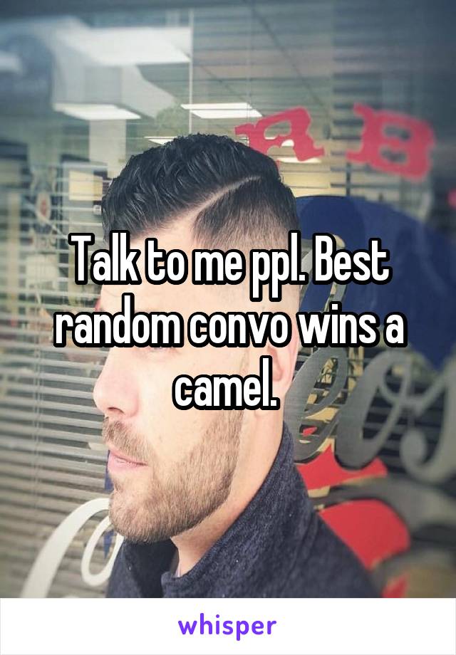 Talk to me ppl. Best random convo wins a camel. 