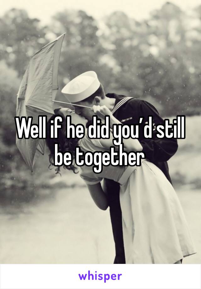 Well if he did you’d still be together 