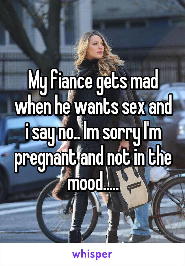 My fiance gets mad when he wants sex and i say no.. Im sorry I'm pregnant and not in the mood.....
