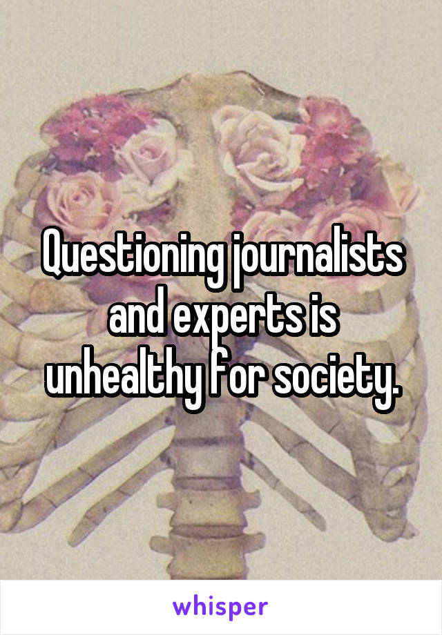 Questioning journalists and experts is unhealthy for society.