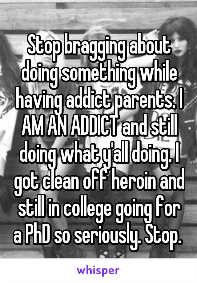 Stop bragging about doing something while having addict parents. I AM AN ADDICT and still doing what y'all doing. I got clean off heroin and still in college going for a PhD so seriously. Stop. 