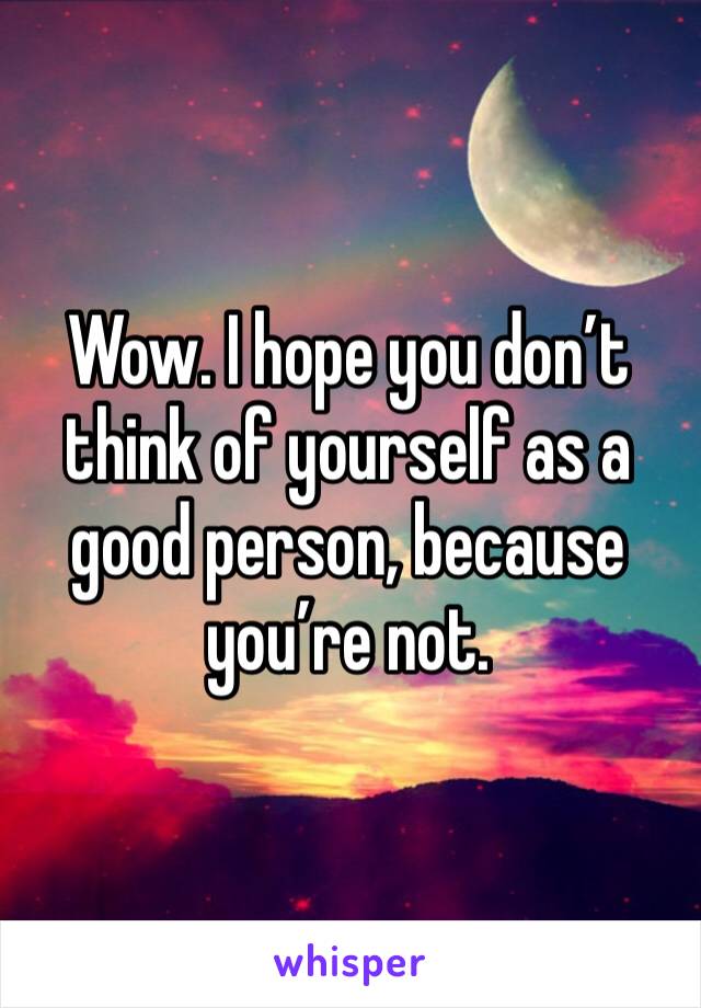 Wow. I hope you don’t think of yourself as a good person, because you’re not.