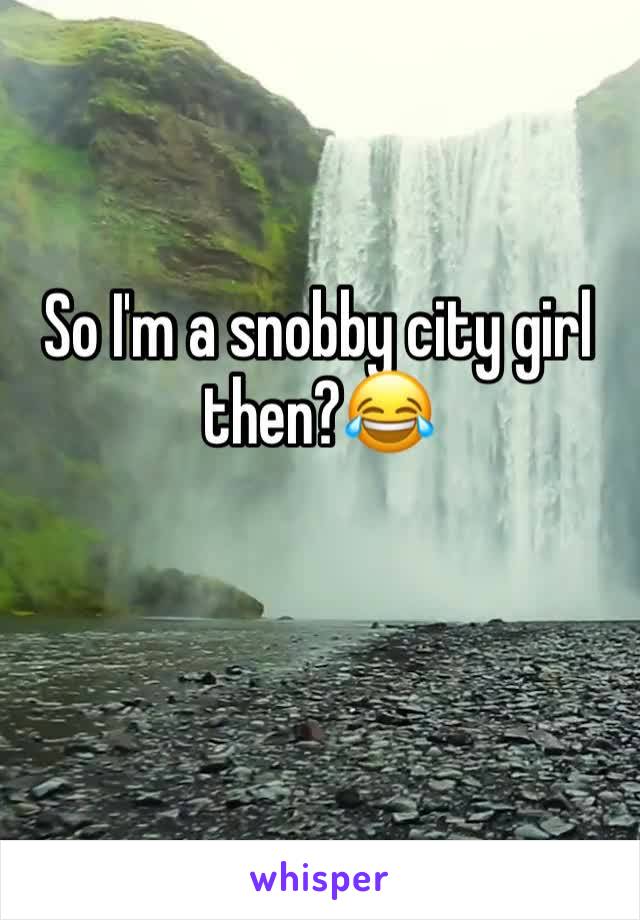 So I'm a snobby city girl then?😂