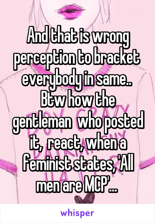 And that is wrong perception to bracket  everybody in same..  Btw how the gentleman  who posted it,  react, when a feminist states, 'All men are MCP'... 