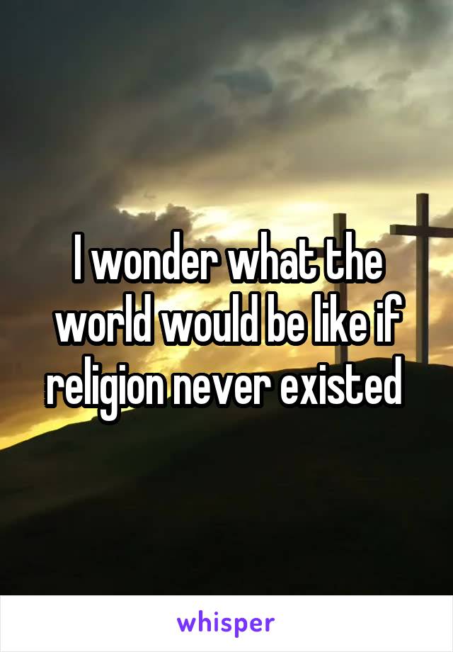 I wonder what the world would be like if religion never existed 