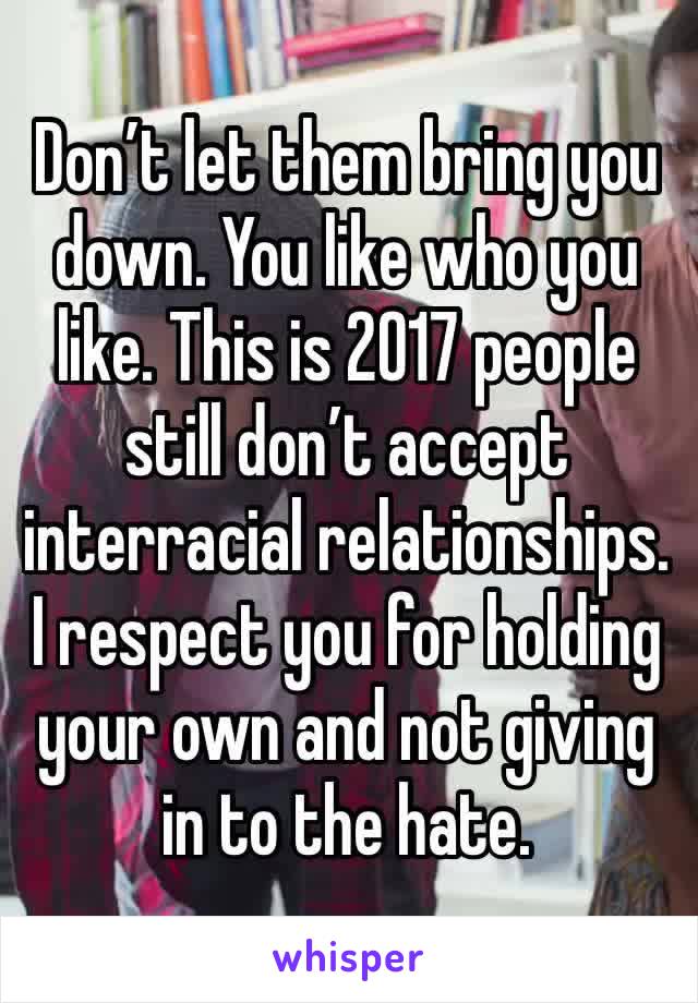Don’t let them bring you down. You like who you like. This is 2017 people still don’t accept interracial relationships. I respect you for holding your own and not giving in to the hate.