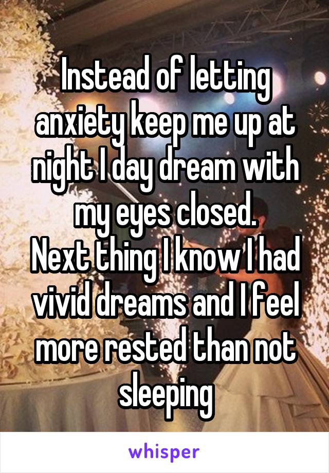 Instead of letting anxiety keep me up at night I day dream with my eyes closed.
Next thing I know I had vivid dreams and I feel more rested than not sleeping