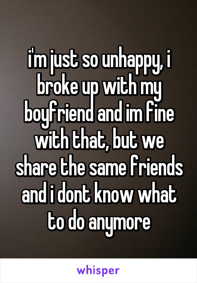 i'm just so unhappy, i broke up with my boyfriend and im fine with that, but we share the same friends and i dont know what to do anymore